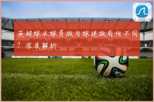 英超球衣球员版与球迷版有何不同？深度解析
