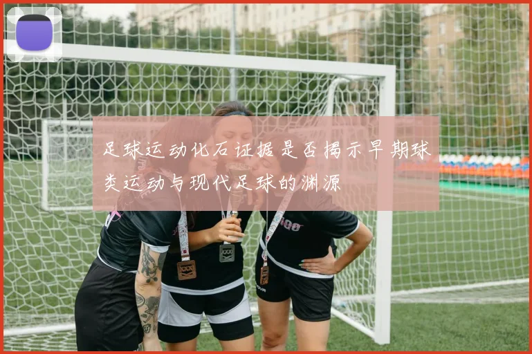 足球运动化石证据是否揭示早期球类运动与现代足球的渊源