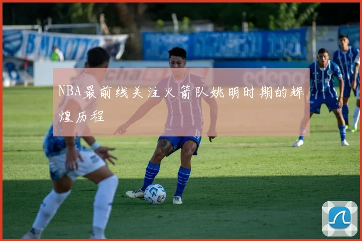 NBA最前线关注火箭队姚明时期的辉煌历程