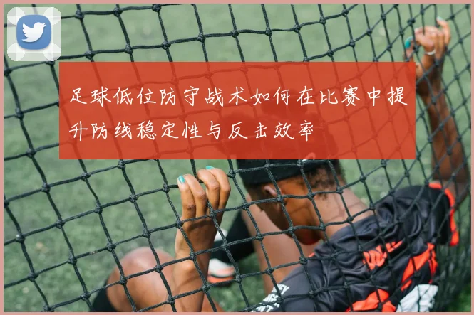 足球低位防守战术如何在比赛中提升防线稳定性与反击效率